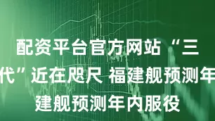 配资平台官方网站 “三航母时代”近在咫尺 福建舰预测年内服役