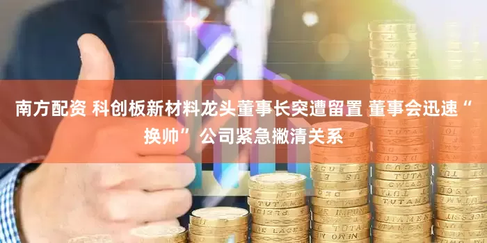 南方配资 科创板新材料龙头董事长突遭留置 董事会迅速“换帅” 公司紧急撇清关系