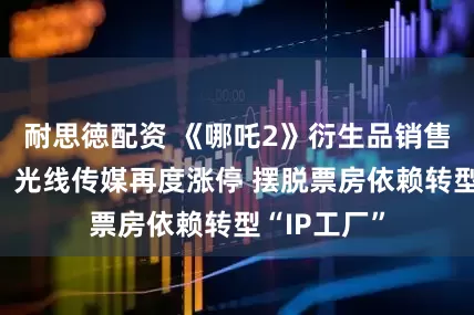 耐思徳配资 《哪吒2》衍生品销售数百亿元！光线传媒再度涨停 摆脱票房依赖转型“IP工厂”