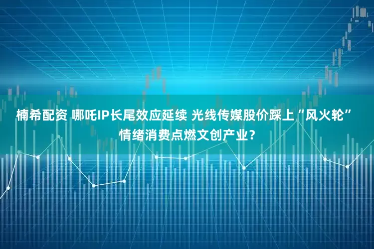 楠希配资 哪吒IP长尾效应延续 光线传媒股价踩上“风火轮” 情绪消费点燃文创产业？