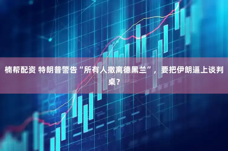 楠帮配资 特朗普警告“所有人撤离德黑兰”，要把伊朗逼上谈判桌？