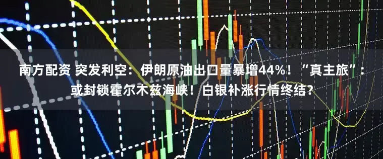 南方配资 突发利空：伊朗原油出口量暴增44%！“真主旅”：或封锁霍尔木兹海峡！白银补涨行情终结？