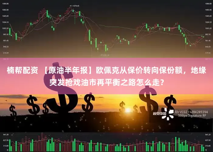 楠帮配资 【原油半年报】欧佩克从保价转向保份额，地缘突发抢戏油市再平衡之路怎么走？