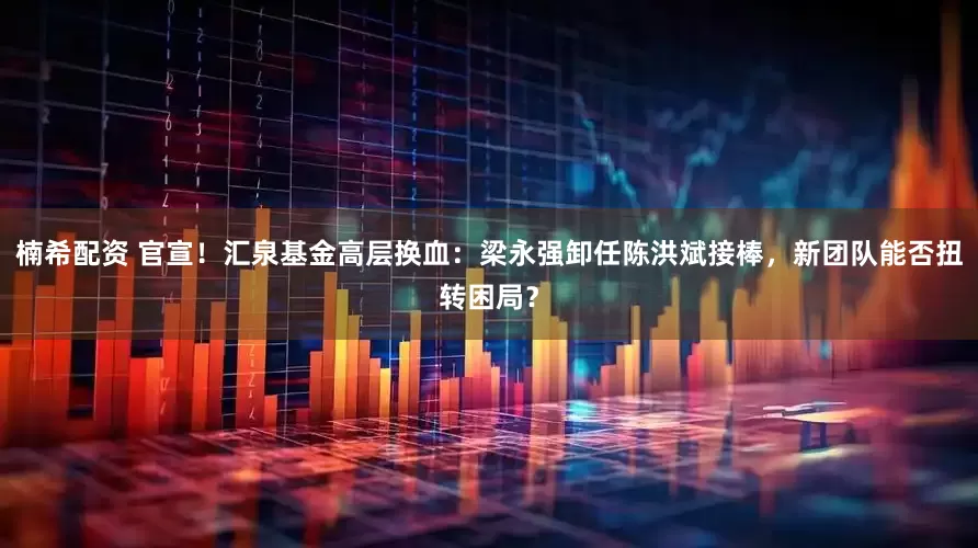 楠希配资 官宣！汇泉基金高层换血：梁永强卸任陈洪斌接棒，新团队能否扭转困局？
