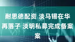 耐思徳配资 淡马锡在华再落子 淡明私募完成备案