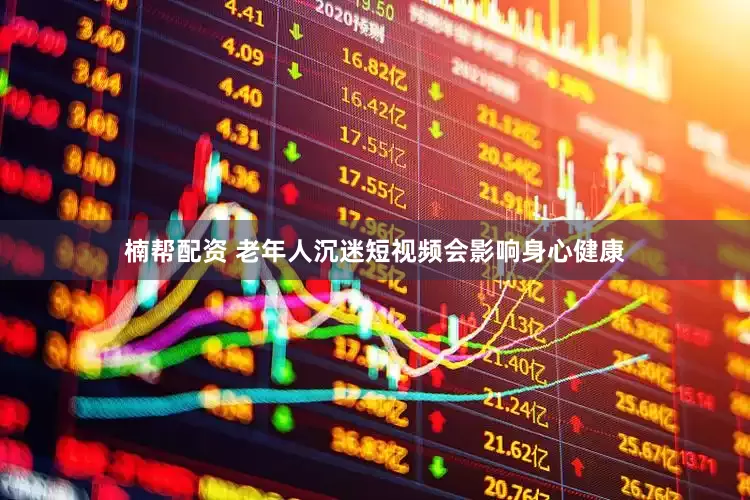楠帮配资 老年人沉迷短视频会影响身心健康