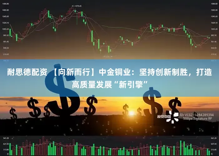 耐思徳配资 【向新而行】中金铜业：坚持创新制胜，打造高质量发展“新引擎”