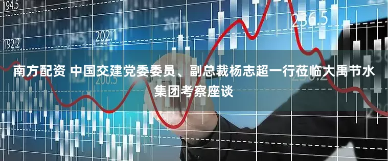 南方配资 中国交建党委委员、副总裁杨志超一行莅临大禹节水集团考察座谈