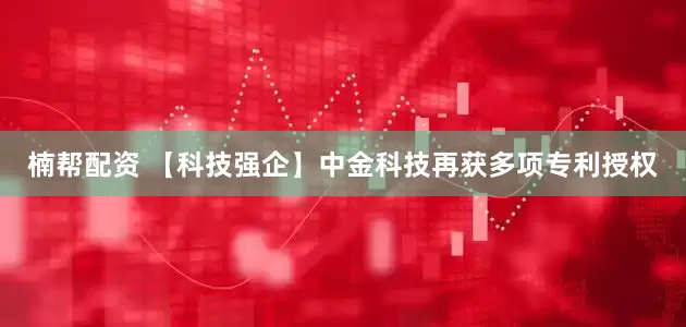 楠帮配资 【科技强企】中金科技再获多项专利授权