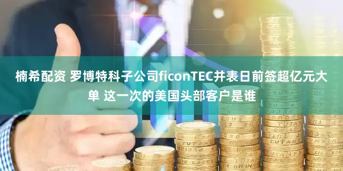 楠希配资 罗博特科子公司ficonTEC并表日前签超亿元大单 这一次的美国头部客户是谁