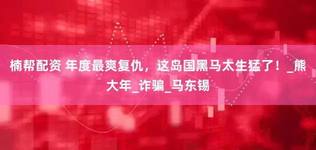 楠帮配资 年度最爽复仇，这岛国黑马太生猛了！_熊大年_诈骗_马东锡