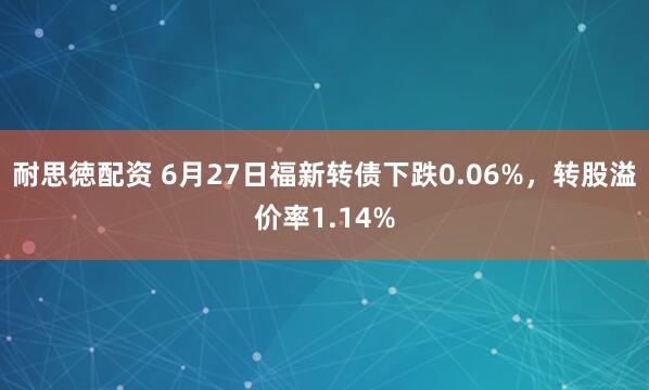 耐思徳配资 6月27日福新转债下跌0.06%，转股溢价率1.14%
