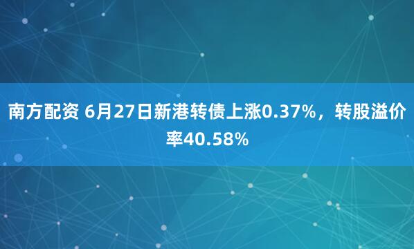南方配资 6月27日新港转债上涨0.37%，转股溢价率40.58%