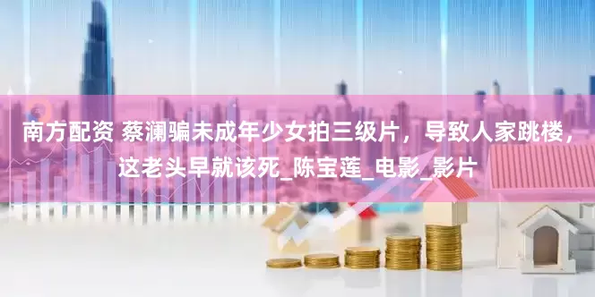 南方配资 蔡澜骗未成年少女拍三级片，导致人家跳楼，这老头早就该死_陈宝莲_电影_影片