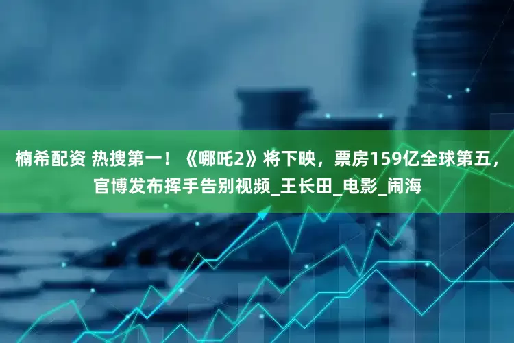 楠希配资 热搜第一！《哪吒2》将下映，票房159亿全球第五，官博发布挥手告别视频_王长田_电影_闹海