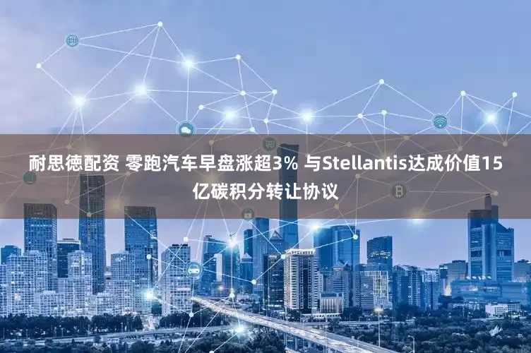 耐思徳配资 零跑汽车早盘涨超3% 与Stellantis达成价值15亿碳积分转让协议