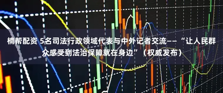楠帮配资 5名司法行政领域代表与中外记者交流—— “让人民群众感受到法治保障就在身边”（权威发布）
