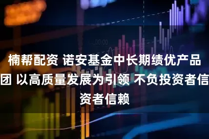 楠帮配资 诺安基金中长期绩优产品军团 以高质量发展为引领 不负投资者信赖