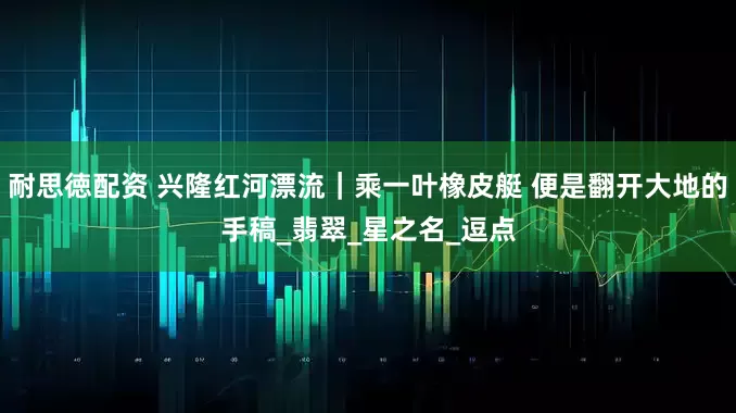耐思徳配资 兴隆红河漂流｜乘一叶橡皮艇 便是翻开大地的手稿_翡翠_星之名_逗点