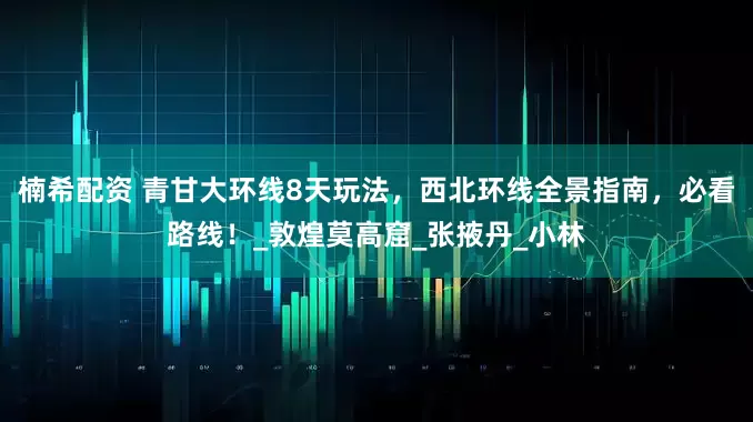 楠希配资 青甘大环线8天玩法，西北环线全景指南，必看路线！_敦煌莫高窟_张掖丹_小林