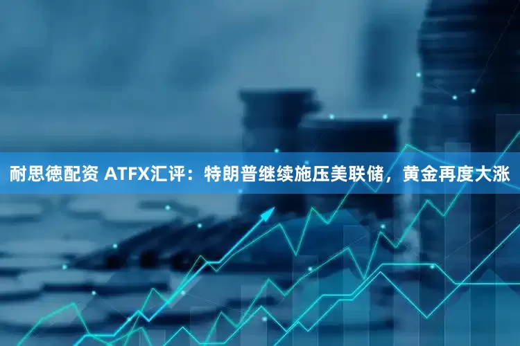耐思徳配资 ATFX汇评：特朗普继续施压美联储，黄金再度大涨