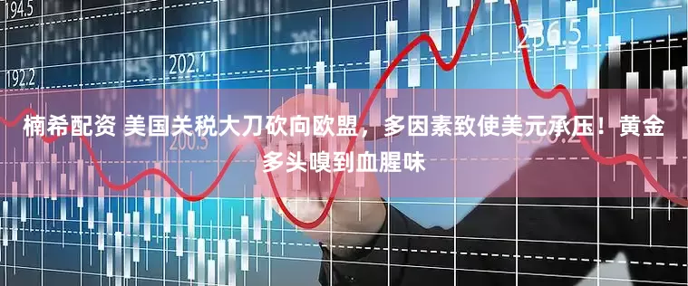 楠希配资 美国关税大刀砍向欧盟，多因素致使美元承压！黄金多头嗅到血腥味