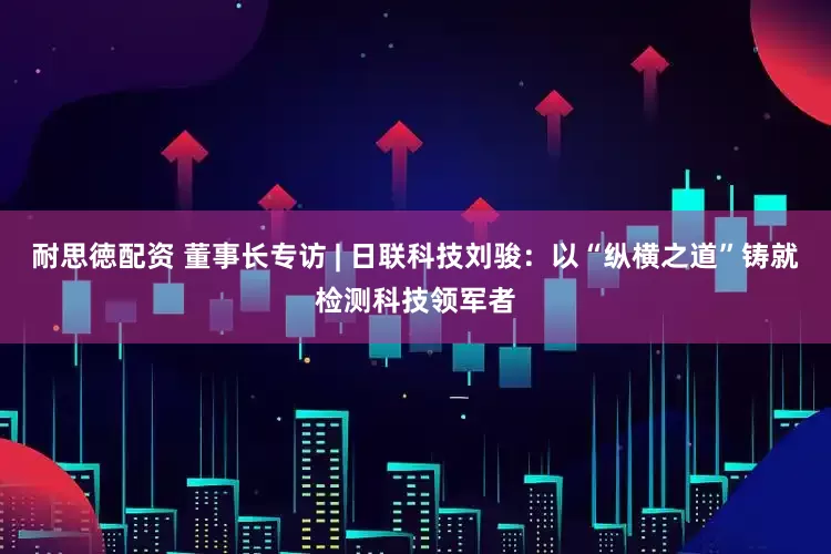 耐思徳配资 董事长专访 | 日联科技刘骏：以“纵横之道”铸就检测科技领军者