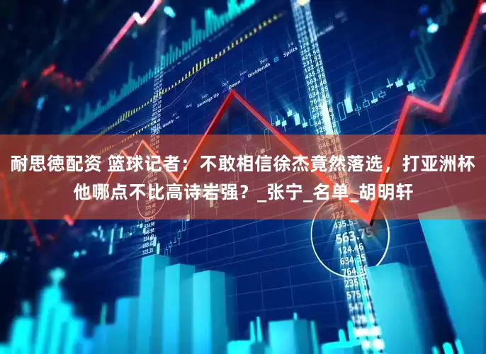耐思徳配资 篮球记者：不敢相信徐杰竟然落选，打亚洲杯他哪点不比高诗岩强？_张宁_名单_胡明轩