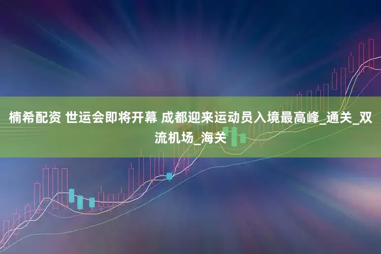 楠希配资 世运会即将开幕 成都迎来运动员入境最高峰_通关_双流机场_海关