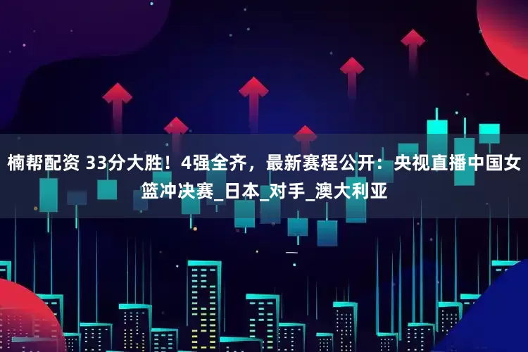 楠帮配资 33分大胜！4强全齐，最新赛程公开：央视直播中国女篮冲决赛_日本_对手_澳大利亚