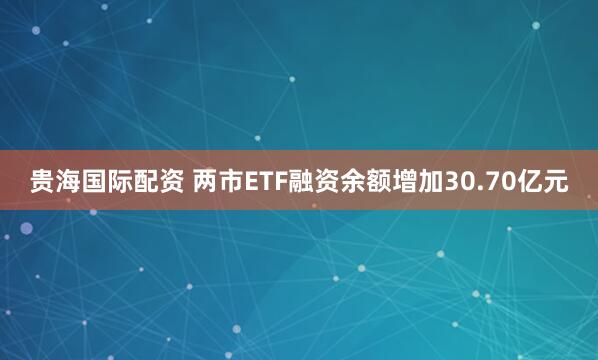 贵海国际配资 两市ETF融资余额增加30.70亿元