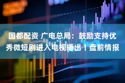 国都配资 广电总局：鼓励支持优秀微短剧进入电视播出丨盘前情报