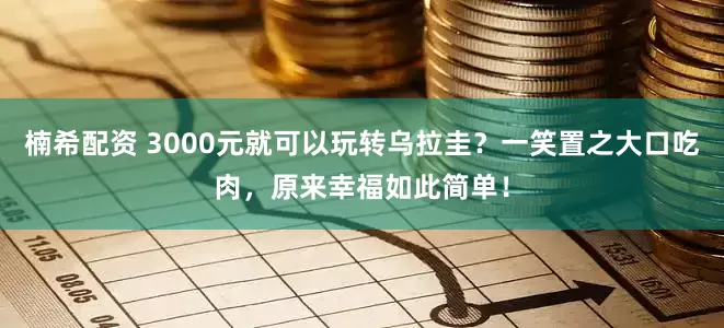 楠希配资 3000元就可以玩转乌拉圭？一笑置之大口吃肉，原来幸福如此简单！