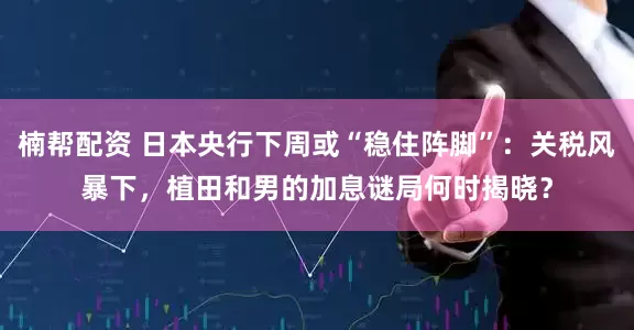 楠帮配资 日本央行下周或“稳住阵脚”：关税风暴下，植田和男的加息谜局何时揭晓？
