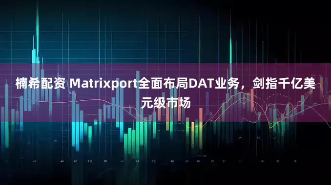楠希配资 Matrixport全面布局DAT业务，剑指千亿美元级市场