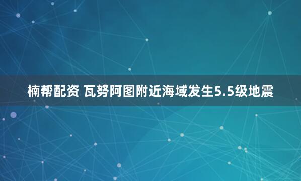 楠帮配资 瓦努阿图附近海域发生5.5级地震
