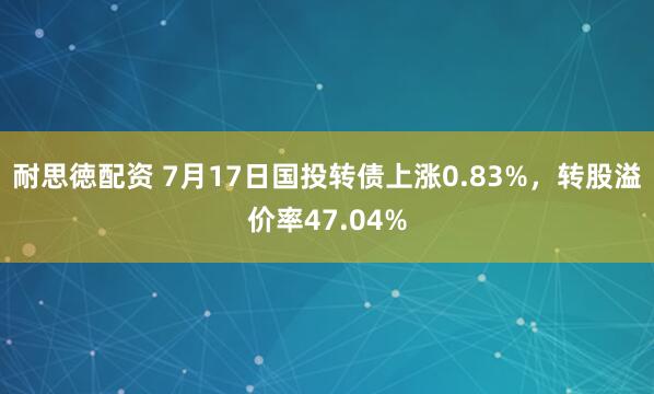 耐思徳配资 7月17日国投转债上涨0.83%，转股溢价率47.04%