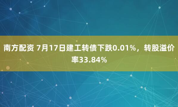 南方配资 7月17日建工转债下跌0.01%，转股溢价率33.84%