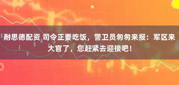 耐思徳配资 司令正要吃饭，警卫员匆匆来报：军区来大官了，您赶紧去迎接吧！