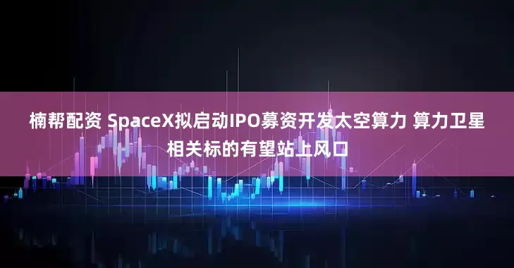 楠帮配资 SpaceX拟启动IPO募资开发太空算力 算力卫星相关标的有望站上风口